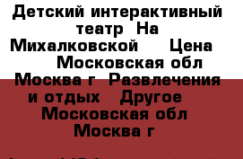 Детский интерактивный театр “На Михалковской“  › Цена ­ 400 - Московская обл., Москва г. Развлечения и отдых » Другое   . Московская обл.,Москва г.